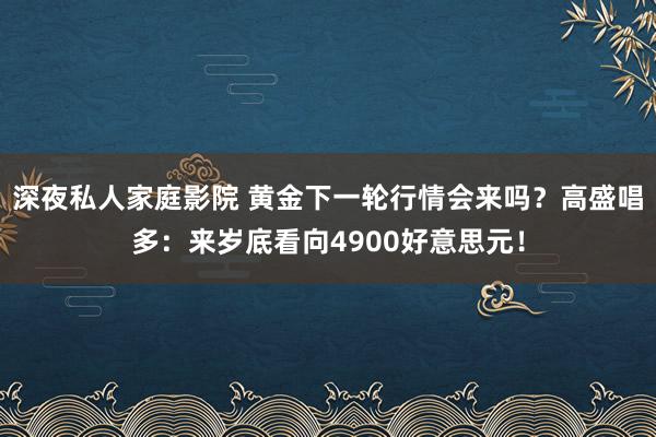 深夜私人家庭影院 黄金下一轮行情会来吗？高盛唱多：来岁底看向4900好意思元！